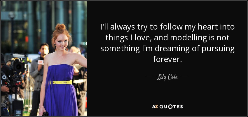 I'll always try to follow my heart into things I love, and modelling is not something I'm dreaming of pursuing forever. - Lily Cole