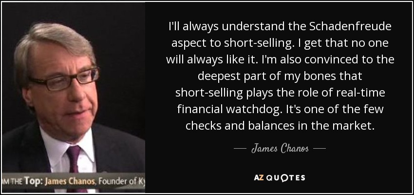 I'll always understand the Schadenfreude aspect to short-selling. I get that no one will always like it. I'm also convinced to the deepest part of my bones that short-selling plays the role of real-time financial watchdog. It's one of the few checks and balances in the market. - James Chanos