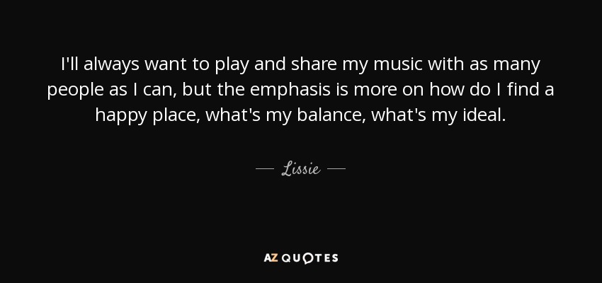 I'll always want to play and share my music with as many people as I can, but the emphasis is more on how do I find a happy place, what's my balance, what's my ideal. - Lissie