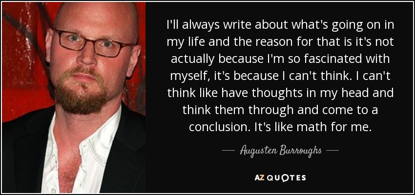 I'll always write about what's going on in my life and the reason for that is it's not actually because I'm so fascinated with myself, it's because I can't think. I can't think like have thoughts in my head and think them through and come to a conclusion. It's like math for me. - Augusten Burroughs
