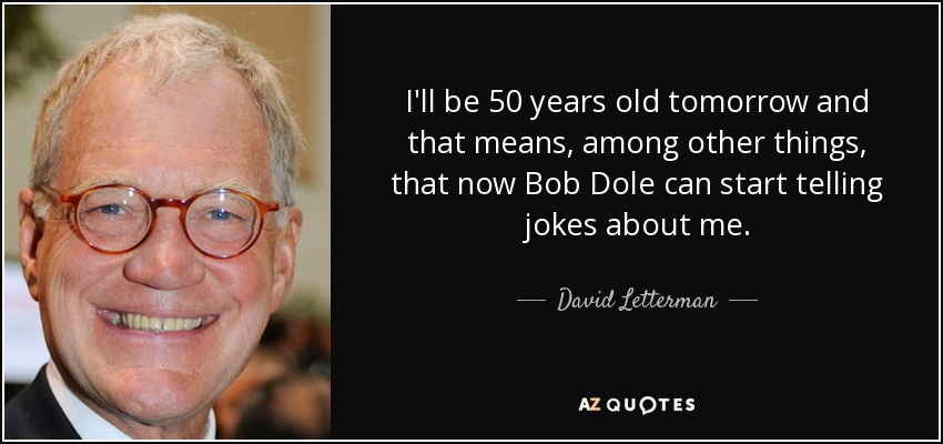 I'll be 50 years old tomorrow and that means, among other things, that now Bob Dole can start telling jokes about me. - David Letterman