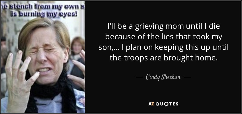 I'll be a grieving mom until I die because of the lies that took my son, ... I plan on keeping this up until the troops are brought home. - Cindy Sheehan