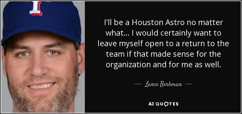I'll be a Houston Astro no matter what ... I would certainly want to leave myself open to a return to the team if that made sense for the organization and for me as well. - Lance Berkman