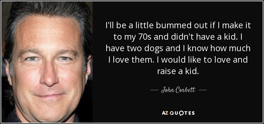 I'll be a little bummed out if I make it to my 70s and didn't have a kid. I have two dogs and I know how much I love them. I would like to love and raise a kid. - John Corbett