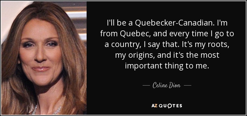 I'll be a Quebecker-Canadian. I'm from Quebec, and every time I go to a country, I say that. It's my roots, my origins, and it's the most important thing to me. - Celine Dion