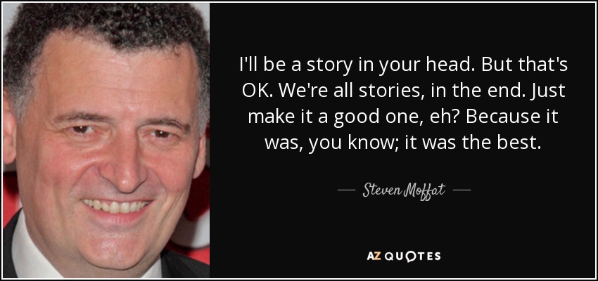 I'll be a story in your head. But that's OK. We're all stories, in the end. Just make it a good one, eh? Because it was, you know; it was the best. - Steven Moffat