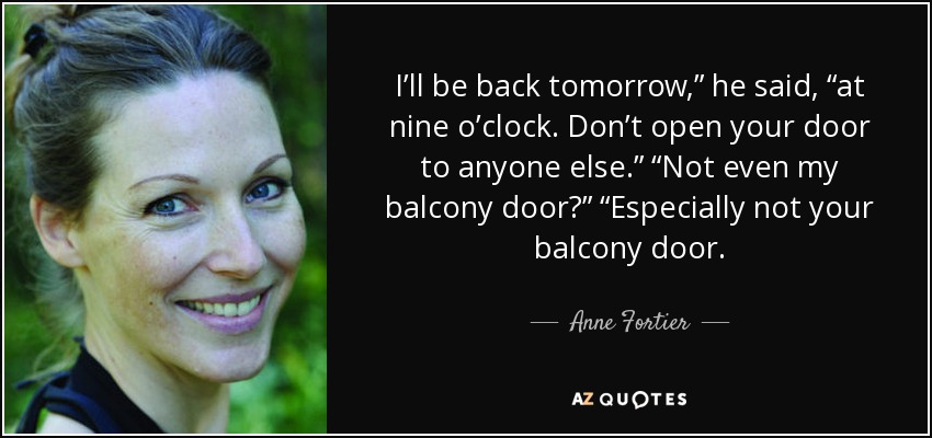 I’ll be back tomorrow,” he said, “at nine o’clock. Don’t open your door to anyone else.” “Not even my balcony door?” “Especially not your balcony door. - Anne Fortier