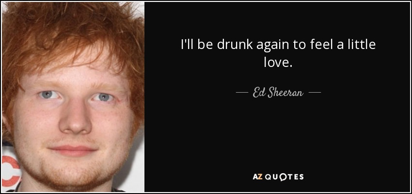 I'll be drunk again to feel a little love. - Ed Sheeran