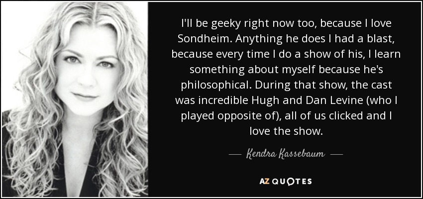 I'll be geeky right now too, because I love Sondheim. Anything he does I had a blast, because every time I do a show of his, I learn something about myself because he's philosophical. During that show, the cast was incredible Hugh and Dan Levine (who I played opposite of), all of us clicked and I love the show. - Kendra Kassebaum