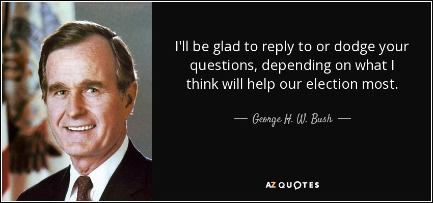 I'll be glad to reply to or dodge your questions, depending on what I think will help our election most. - George H. W. Bush