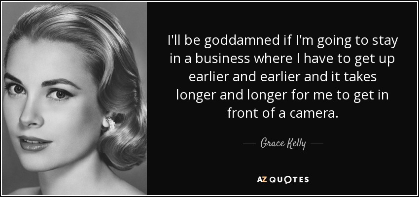 I'll be goddamned if I'm going to stay in a business where I have to get up earlier and earlier and it takes longer and longer for me to get in front of a camera. - Grace Kelly