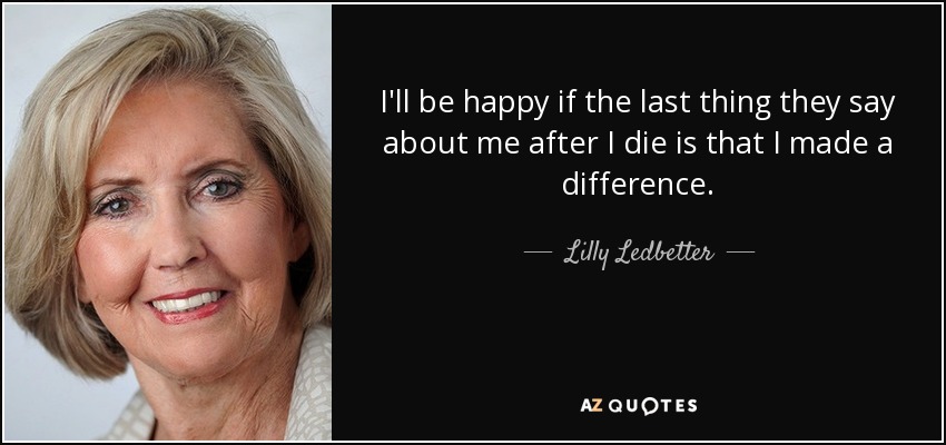 I'll be happy if the last thing they say about me after I die is that I made a difference. - Lilly Ledbetter
