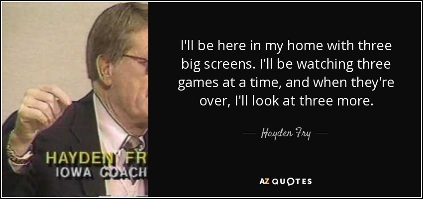 I'll be here in my home with three big screens. I'll be watching three games at a time, and when they're over, I'll look at three more. - Hayden Fry