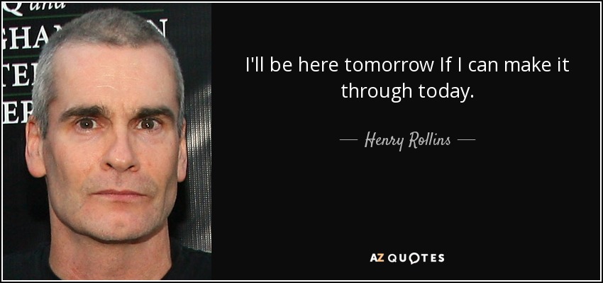 I'll be here tomorrow If I can make it through today. - Henry Rollins