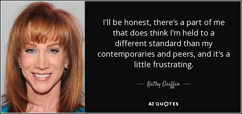 I'll be honest, there's a part of me that does think I'm held to a different standard than my contemporaries and peers, and it's a little frustrating. - Kathy Griffin