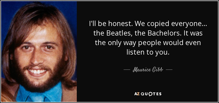 I'll be honest. We copied everyone... the Beatles, the Bachelors. It was the only way people would even listen to you. - Maurice Gibb