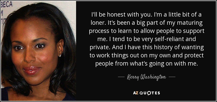 I'll be honest with you. I'm a little bit of a loner. It's been a big part of my maturing process to learn to allow people to support me. I tend to be very self-reliant and private. And I have this history of wanting to work things out on my own and protect people from what's going on with me. - Kerry Washington