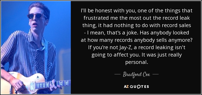 I'll be honest with you, one of the things that frustrated me the most out the record leak thing, it had nothing to do with record sales - I mean, that's a joke. Has anybody looked at how many records anybody sells anymore? If you're not Jay-Z, a record leaking isn't going to affect you. It was just really personal. - Bradford Cox