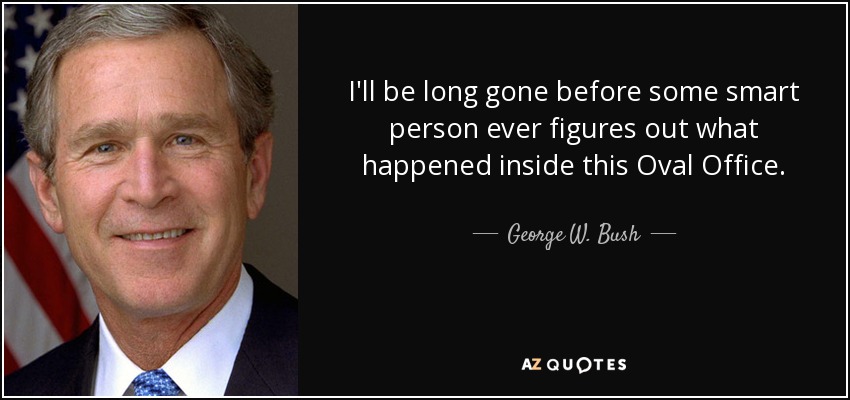 I'll be long gone before some smart person ever figures out what happened inside this Oval Office. - George W. Bush