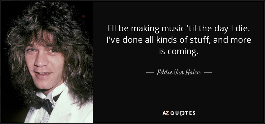 I'll be making music 'til the day I die. I've done all kinds of stuff, and more is coming. - Eddie Van Halen