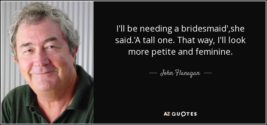 I'll be needing a bridesmaid',she said.'A tall one. That way, I'll look more petite and feminine. - John Flanagan