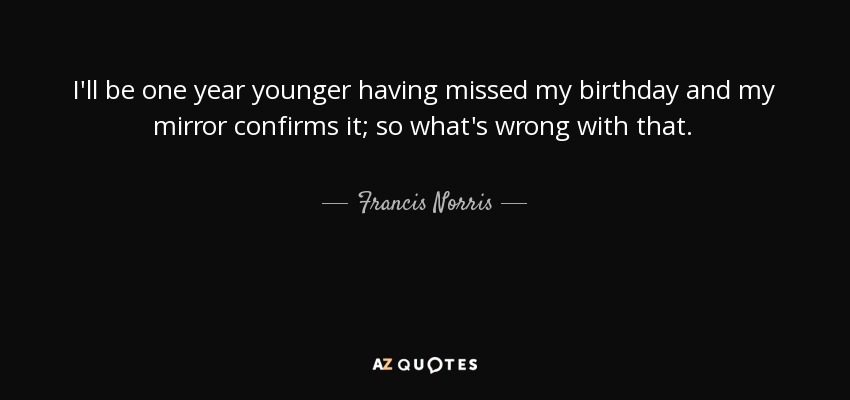 I'll be one year younger having missed my birthday and my mirror confirms it; so what's wrong with that. - Francis Norris, 1st Earl of Berkshire