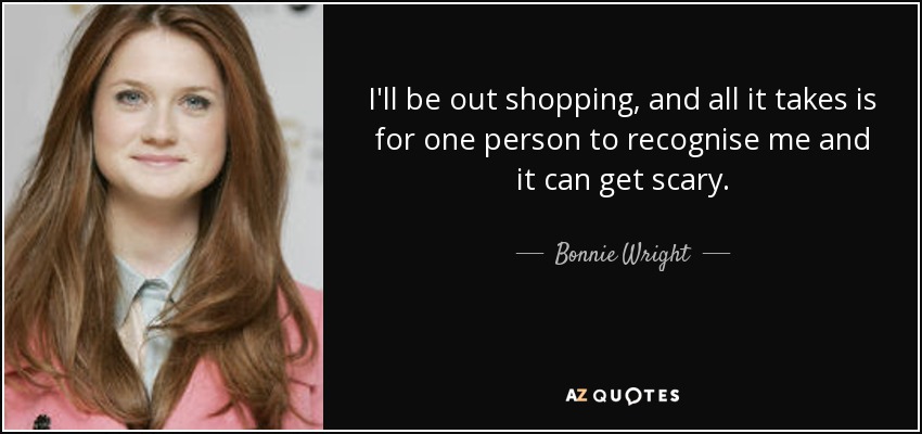 I'll be out shopping, and all it takes is for one person to recognise me and it can get scary. - Bonnie Wright