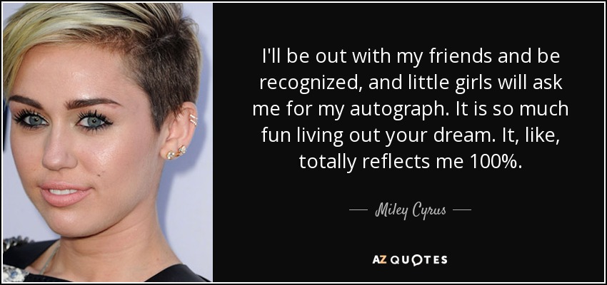I'll be out with my friends and be recognized, and little girls will ask me for my autograph. It is so much fun living out your dream. It, like, totally reflects me 100%. - Miley Cyrus
