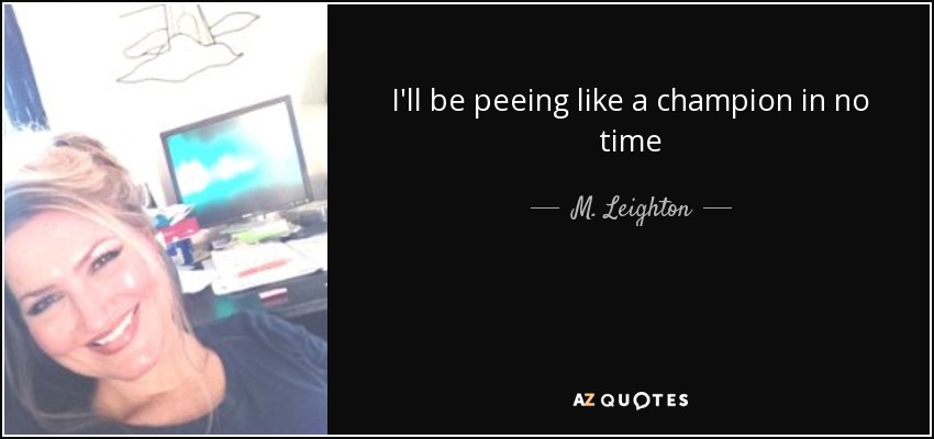 I'll be peeing like a champion in no time - M. Leighton