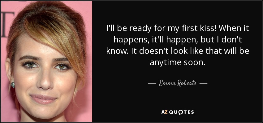 I'll be ready for my first kiss! When it happens, it'll happen, but I don't know. It doesn't look like that will be anytime soon. - Emma Roberts
