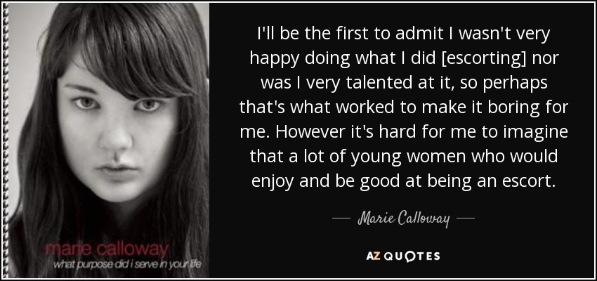 I'll be the first to admit I wasn't very happy doing what I did [escorting] nor was I very talented at it, so perhaps that's what worked to make it boring for me. However it's hard for me to imagine that a lot of young women who would enjoy and be good at being an escort. - Marie Calloway