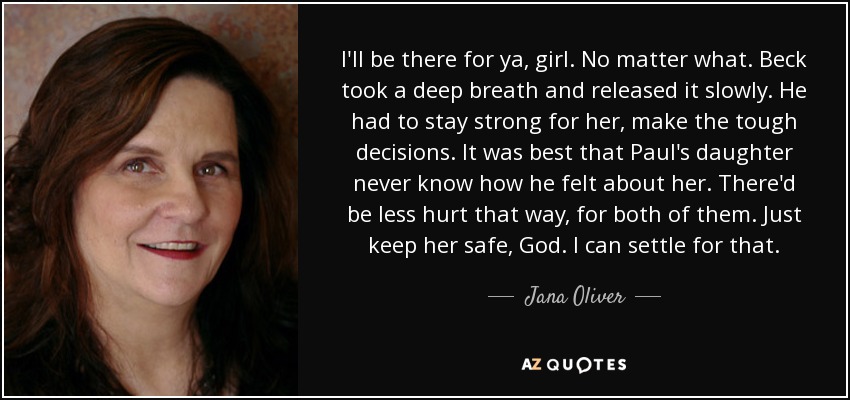 I'll be there for ya, girl. No matter what. Beck took a deep breath and released it slowly. He had to stay strong for her, make the tough decisions. It was best that Paul's daughter never know how he felt about her. There'd be less hurt that way, for both of them. Just keep her safe, God. I can settle for that. - Jana Oliver