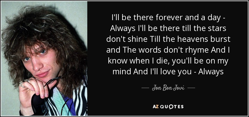 I'll be there forever and a day - Always I'll be there till the stars don't shine Till the heavens burst and The words don't rhyme And I know when I die, you'll be on my mind And I'll love you - Always - Jon Bon Jovi