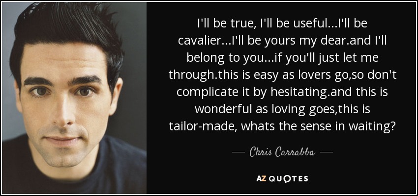 I'll be true, I'll be useful...I'll be cavalier...I'll be yours my dear.and I'll belong to you...if you'll just let me through.this is easy as lovers go,so don't complicate it by hesitating.and this is wonderful as loving goes,this is tailor-made, whats the sense in waiting? - Chris Carrabba