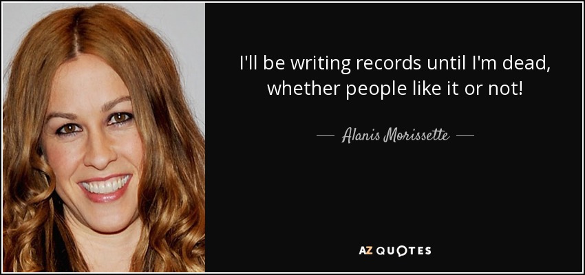 I'll be writing records until I'm dead, whether people like it or not! - Alanis Morissette