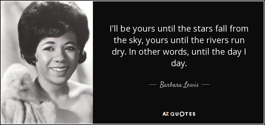 I'll be yours until the stars fall from the sky, yours until the rivers run dry. In other words, until the day I day. - Barbara Lewis