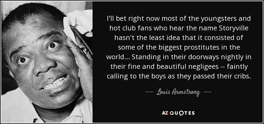 I'll bet right now most of the youngsters and hot club fans who hear the name Storyville hasn't the least idea that it consisted of some of the biggest prostitutes in the world ... Standing in their doorways nightly in their fine and beautiful negligees -- faintly calling to the boys as they passed their cribs. - Louis Armstrong