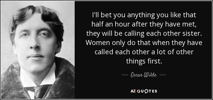 I'll bet you anything you like that half an hour after they have met, they will be calling each other sister. Women only do that when they have called each other a lot of other things first. - Oscar Wilde