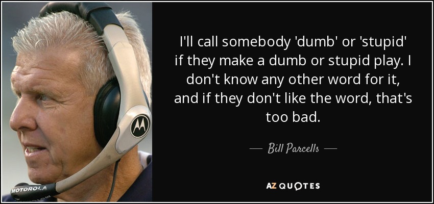 I'll call somebody 'dumb' or 'stupid' if they make a dumb or stupid play. I don't know any other word for it, and if they don't like the word, that's too bad. - Bill Parcells