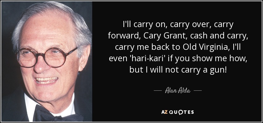 I'll carry on, carry over, carry forward, Cary Grant, cash and carry, carry me back to Old Virginia, I'll even 'hari-kari' if you show me how, but I will not carry a gun! - Alan Alda