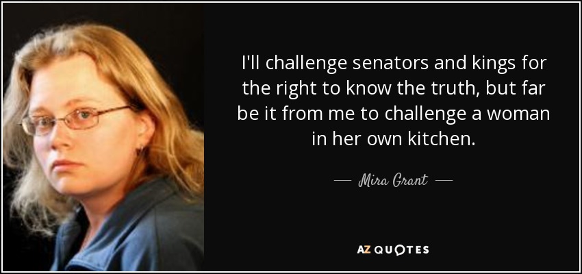 I'll challenge senators and kings for the right to know the truth, but far be it from me to challenge a woman in her own kitchen. - Mira Grant