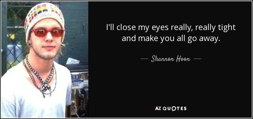 I'll close my eyes really, really tight and make you all go away. - Shannon Hoon