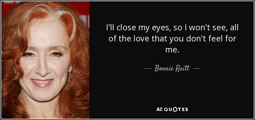 I'll close my eyes, so I won't see, all of the love that you don't feel for me. - Bonnie Raitt