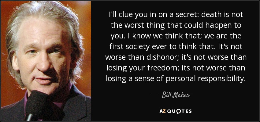 I'll clue you in on a secret: death is not the worst thing that could happen to you. I know we think that; we are the first society ever to think that. It's not worse than dishonor; it's not worse than losing your freedom; its not worse than losing a sense of personal responsibility. - Bill Maher