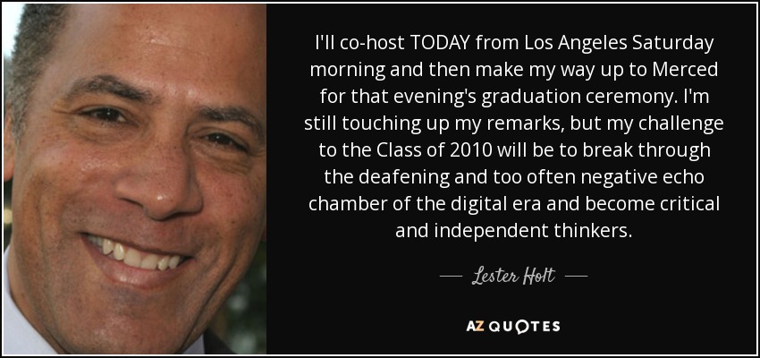I'll co-host TODAY from Los Angeles Saturday morning and then make my way up to Merced for that evening's graduation ceremony. I'm still touching up my remarks, but my challenge to the Class of 2010 will be to break through the deafening and too often negative echo chamber of the digital era and become critical and independent thinkers. - Lester Holt