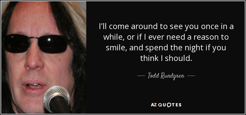 I'll come around to see you once in a while, or if I ever need a reason to smile, and spend the night if you think I should. - Todd Rundgren