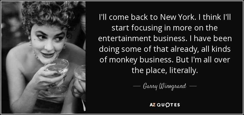 I'll come back to New York. I think I'll start focusing in more on the entertainment business. I have been doing some of that already, all kinds of monkey business. But I'm all over the place, literally. - Garry Winogrand