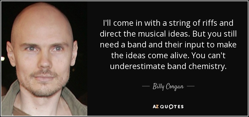 I'll come in with a string of riffs and direct the musical ideas. But you still need a band and their input to make the ideas come alive. You can't underestimate band chemistry. - Billy Corgan