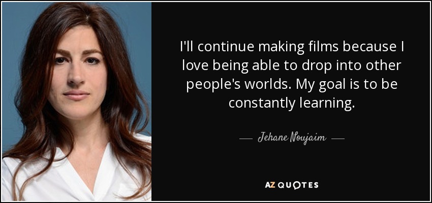I'll continue making films because I love being able to drop into other people's worlds. My goal is to be constantly learning. - Jehane Noujaim