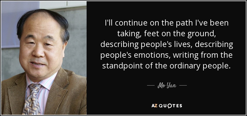 I'll continue on the path I've been taking, feet on the ground, describing people's lives, describing people's emotions, writing from the standpoint of the ordinary people. - Mo Yan